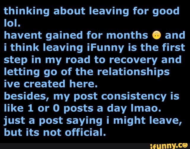 thinking about leaving for good
lol.
havent gained for months . and
i think leaving iFunny is the first
step in my road to recovery and
letting go of the relationships
ive created here.
besides, my post consistency is
like 1 or 0 posts a day lmao.
just a post saying i might leave,
but its not official.