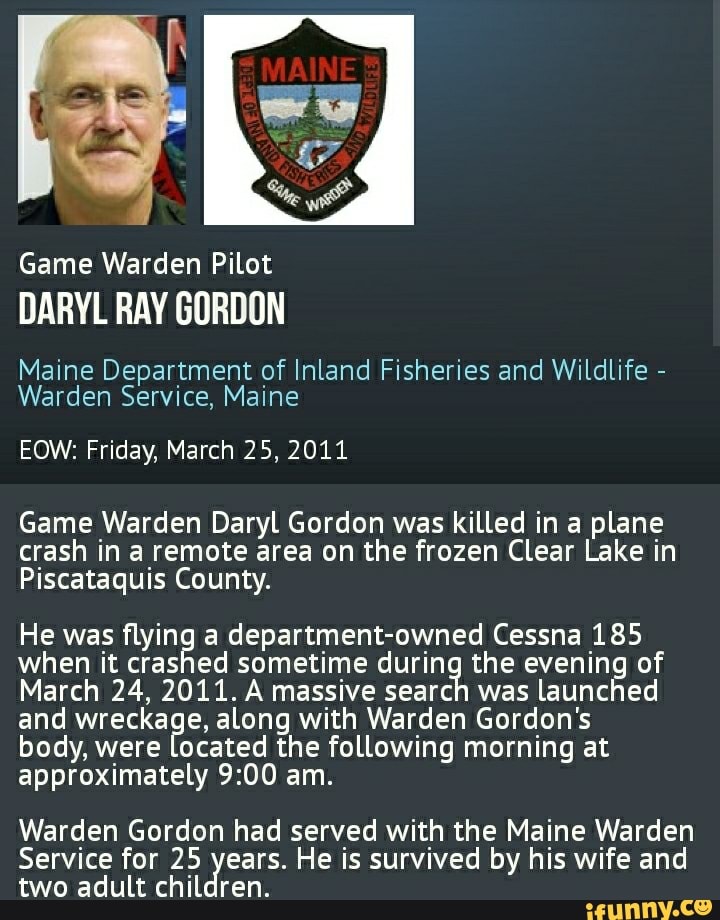 Game Warden Pilot
DARYL RAY GORDON
Maine Department of Inland Fisheries and Wildlife -
Warden Service, Maine
EOW: Friday, March 25, 2011
Game Warden Daryl Gordon was killed in a plane crash in a remote area on the frozen Clear Lake in
Piscataquis County.
He was flying a department-owned Cessna 185 when it crashed sometime during the evening of
March 24, 2011. A massive search was launched and wreckage, along with Warden Gordon's body, were located the following morning at approximately am.
Warden Gordon had served with the Maine Warden
Service for 25 years. He is survived by his wife and two adult children.