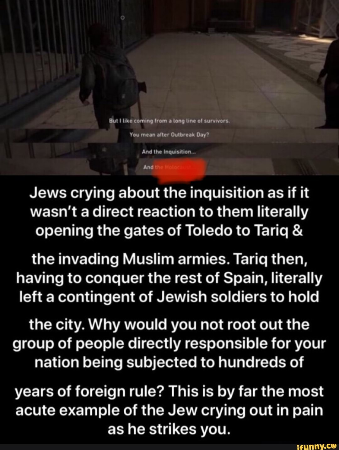 Jews crying about the inquisition as if it
wasn't a direct reaction to them literally
opening the gates of Toledo to Tariq the invading Muslim armies. Tariq then,
having to conquer the rest of Spain, literally
left a contingent of Jewish soldiers to hold
the city. Why would you not root out the
group of people directly responsible for your
nation being subjected to hundreds of
years of foreign rule? This is by far the most
acute example of the Jew crying out in pain
as he strikes you.