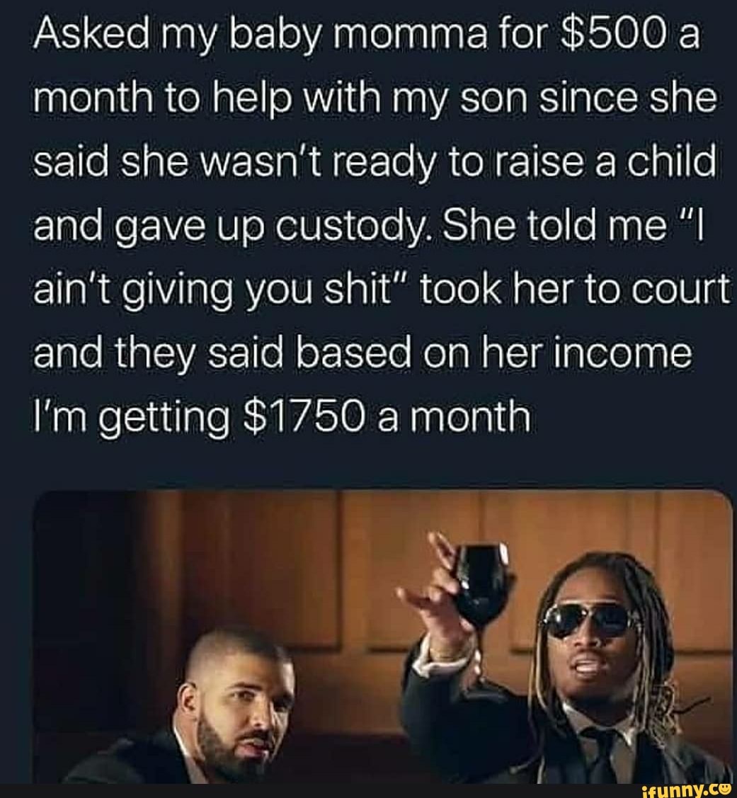 Asked my baby momma for $500 a
month to help with my son since she
said she wasn't ready to raise a child
and gave up custody. She told me ain't giving you shit" took her to court
and they said based on her income
I'm getting $1750 a month