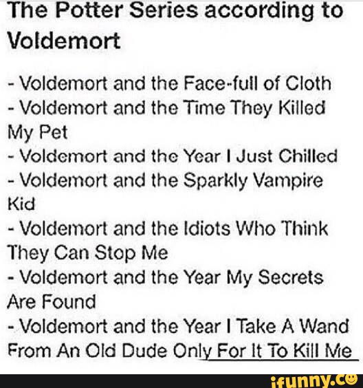 The Potter Series according to
Voldemort
-
Voldemort and the Face-full of Cloth
-
Voldemort and the Time They Killed
My Pet
~
Voldemort and the Year I Just Chilled
-
Voldemort and the Sparkly Vampire
Kid
-
Voldemort and the Idiots Who Think
They Can Stop Me
-
Voldemort and the Year My Secrets
Are Found
-
Voldemort and the Year I Take A Wand
From An Old Dude Only For It To Kill Me