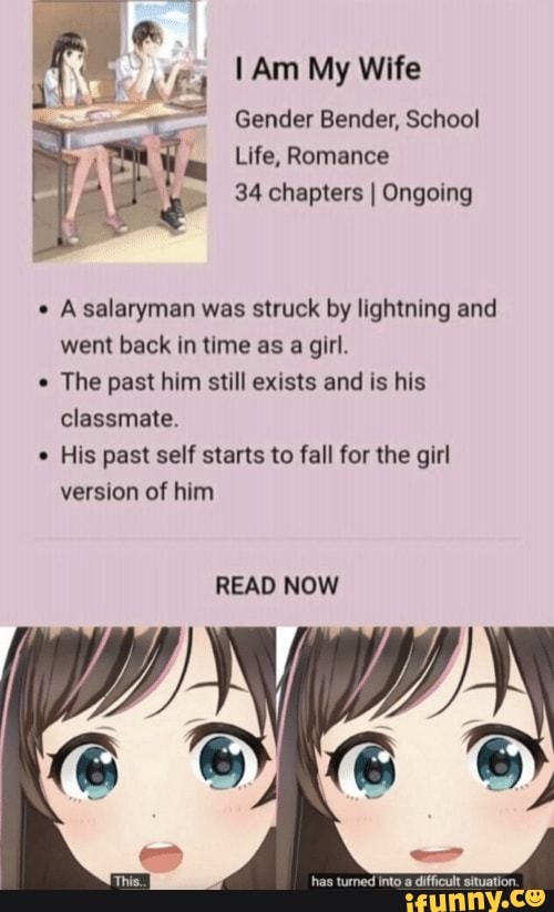 Am My Wife
Gender Bender, School
Life, Romance
34 chapters I Ongoing
Asalaryman was struck by lightning and went back in time as a girl.
The past him still exists and is his classmate.
His past self starts to fall for the girl version of him
READ NOW
ito difficult situation.