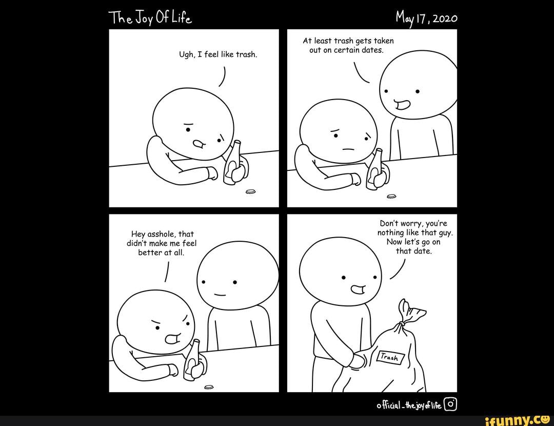 Of
Ugh, I feel like trash.
Hey asshole, that didn't make me feel better at all.
At least trash gets taken out on certain dates.
Don't worry, you're nothing like that guy.
Now let's go on that date.