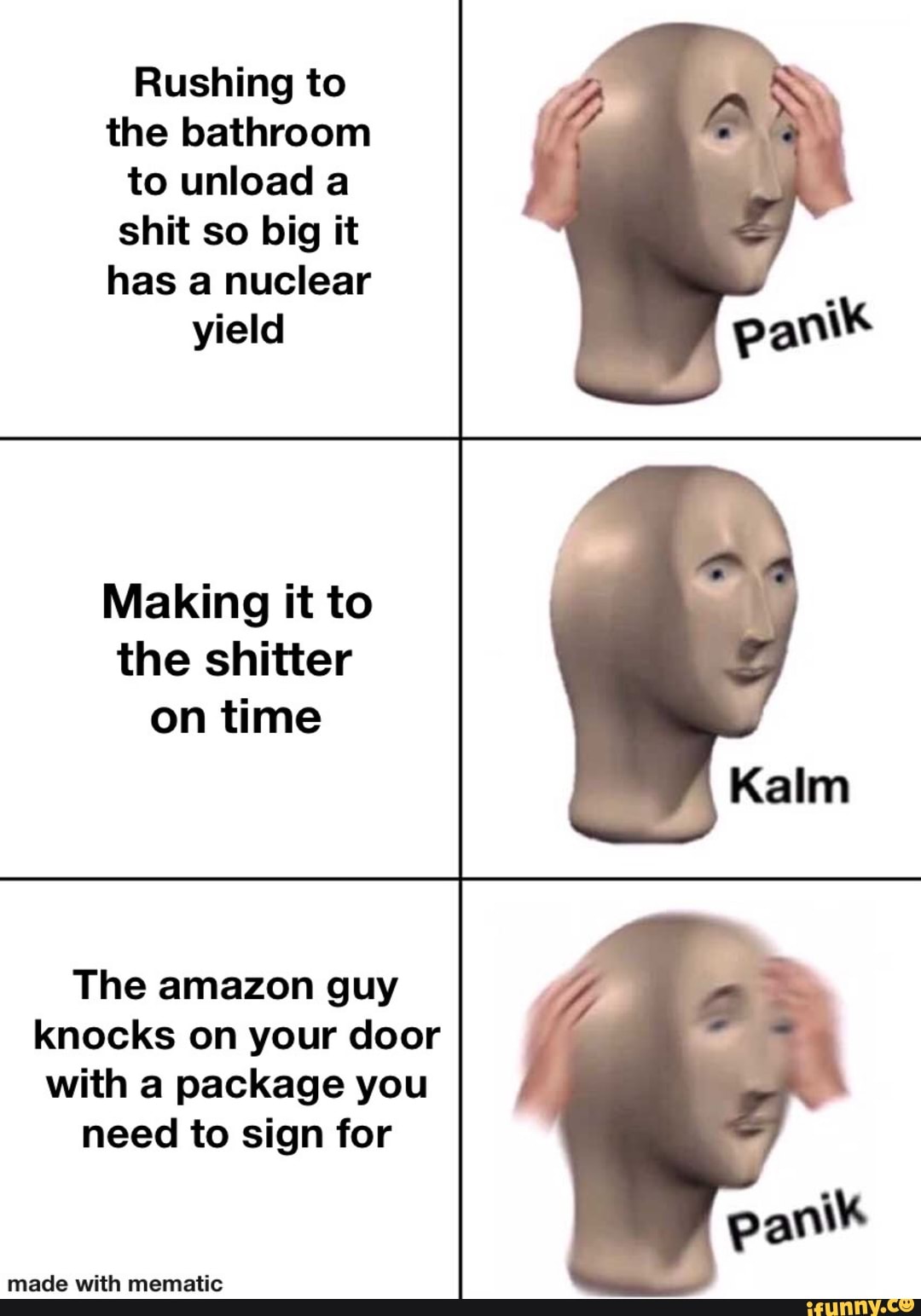 Rushing to
the bathroom
to unload a
shit so big it
has a nuclear
yield
Making it to
the shitter
on time
The amazon guy
knocks on your door
with a package you
need to sign for
made with mematic