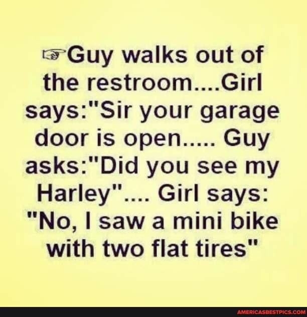 Guy walks out of the restroom....Girl your garage door is open..... Guy you see my
Harley".... Girl says:
"No, I saw a mini bike with two flat tires"