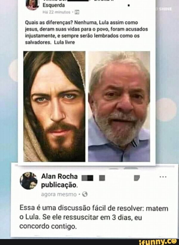 Quais as diferenças? Nenhuma, Lula assim como
jesus, deram suas vidas para o povo, foram acusados
injustamente, e sempre serão lembrados como os
salvadores. Lula livre
Essa é uma discussão fácil de resolver: matem
o Lula. Se ele ressuscitar em 3 dias, eu
concordo contigo.