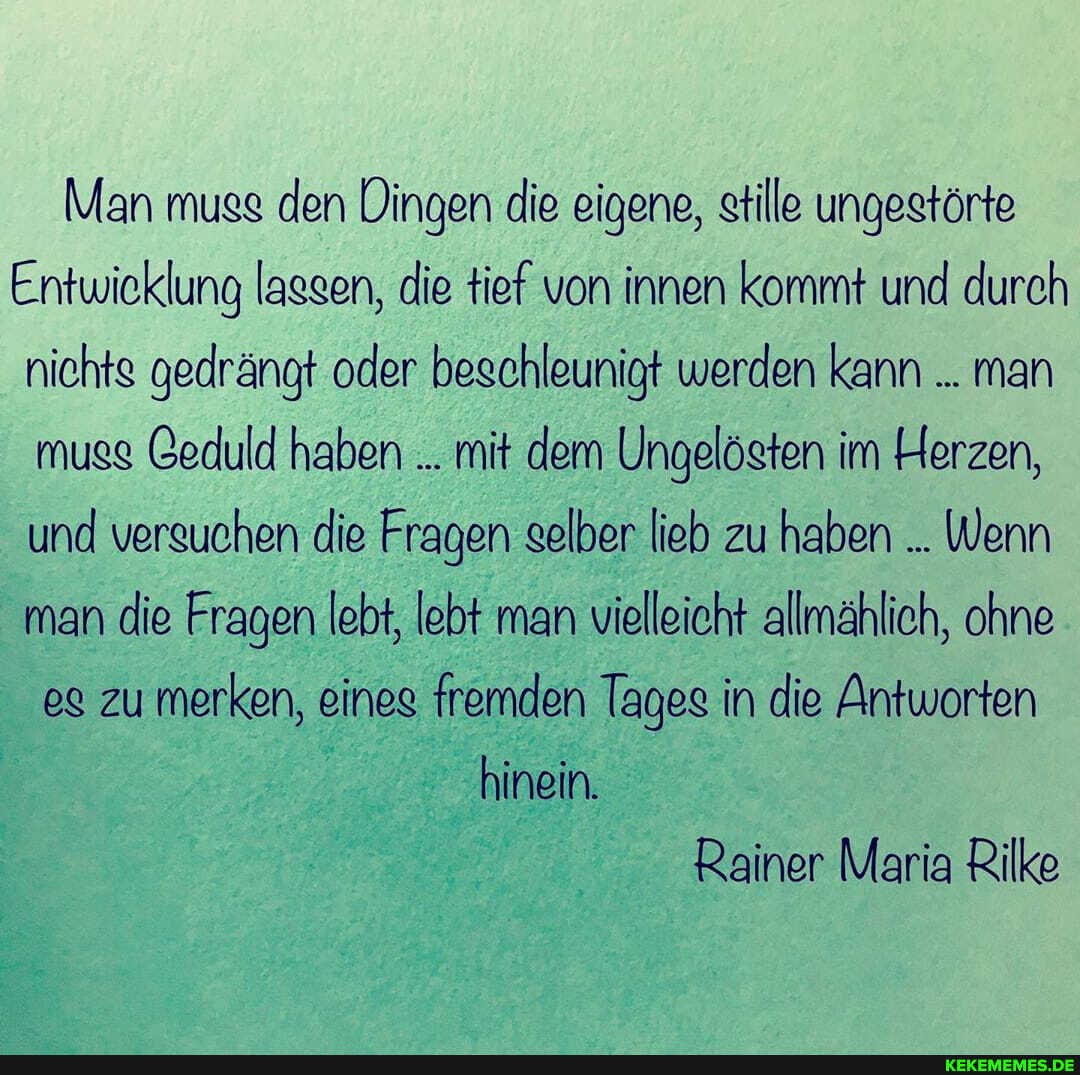 Man muss den Dingen die eigene, stille ungestörte
Entwieklung lassen, die tief von innen kommt und durch nichte gedrängt oder beschleunigt werden kann man muse Ceduld haben mit dem Ungelösten im Herzen, und versuchen die Fragen selber lieb zu haben Wenn man die Fragen lebt, lebt man vielleicht allmählich, ohne eg zu merken, eines fremden Tages in die Antworten
hinein.
Rainer Maria Rilke