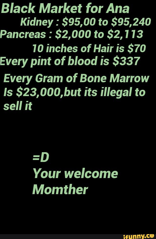 Black Market for Ana
Kidney : $95,00 to $95,240
Pancreas : $2,000 to $2,113
10 inches of Hair is $70
Every pint of blood is $337
Every Gram of Bone Marrow
ls $23,000,but its illegal to
sell it
Your welcome
Momther