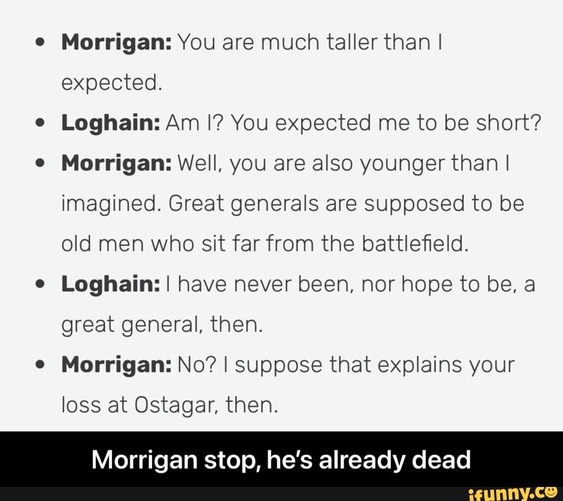 Morrigan: You are much taller than I expected.
Loghain: Am I? You expected me to be short?
Mocrigans Well, you are also younger than I imagined. Great generals are supposed to be old men who sit far from the battlefield.
Loghain: I I have never been, nor hope to be, a great general, then.
Morrigans No? I suppose that explains your
loss at Ostagar, then.
Morrigan stop, he's already dead - Morrigan stop, he’s already dead