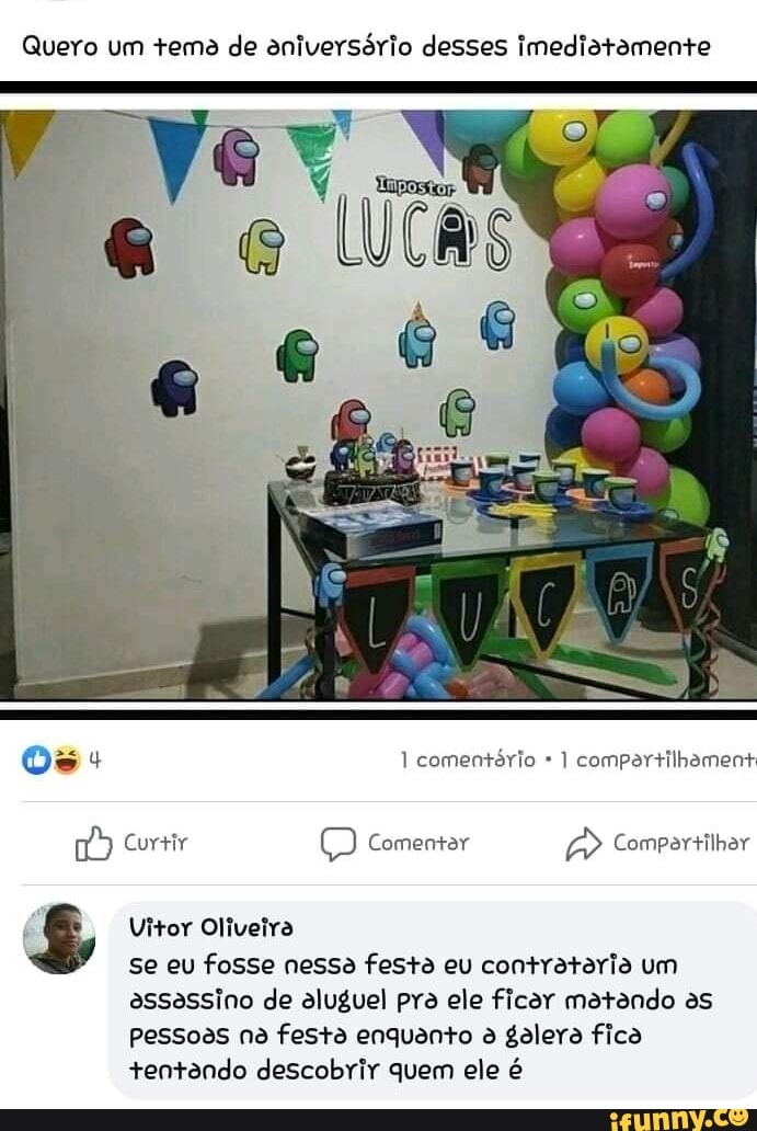 Quero um tema de aniversório desses Imediatamente
Os: comentório compartilhament
Curtir Comentar Comverrilhar
Vitor Oliveira
se eu fosse nessa festa eu contrataria um assassino de aluguel pra ele ficar matando as pessoas na festa enquanto galera fica tentando descobrir quem ele é