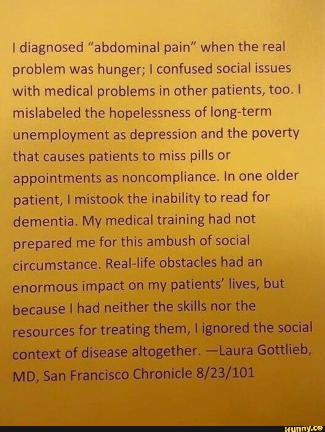 I diagnosed "abdominal pain" when the real
problem was hunger; I confused social issues
with medical problems in other patients, too. I
mislabeled the hopelessness of long-term
unemployment as depression and the poverty
that causes patients to miss pills or
appointments as
noncompliance. In one older
patient, I mistook the inability to read for
dementia. My medical training had not
prepared me for this ambush of social
