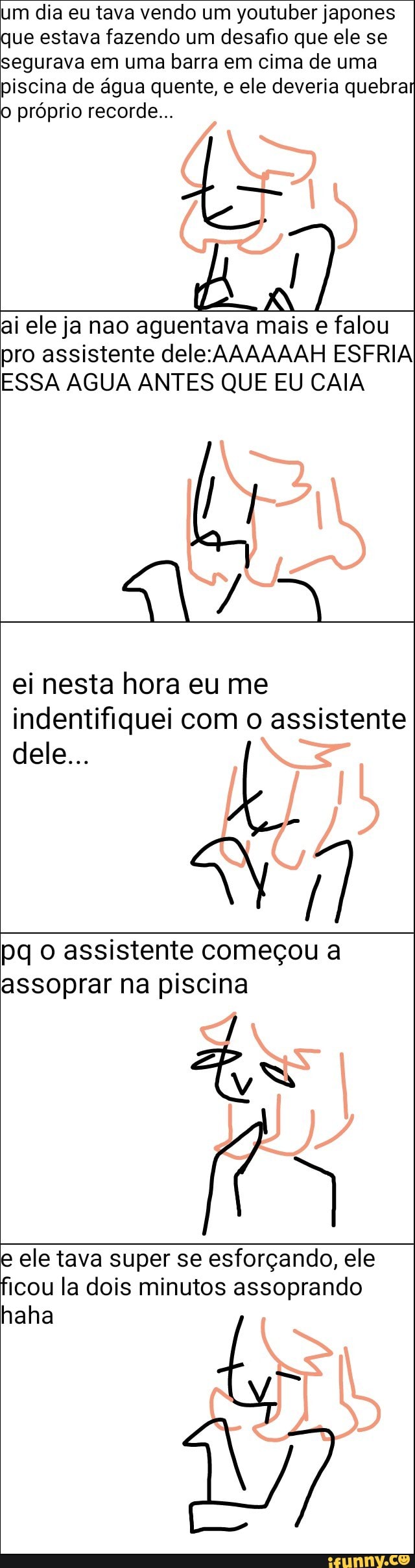 um dia eu tava vendo um youtuber japones
que estava fazendo um desafio que ele se
segurava em uma barra em cima de uma
piscina de água quente, e ele deveria quebrar
o próprio recorde...
ai ele ja nao aguentava mais e falou
pro assistente dele:AAAAAAH ESFRIA
ESSA AGUA ANTES QUE EU CAIA
ei nesta hora eu me
indentifiquei com o assistente