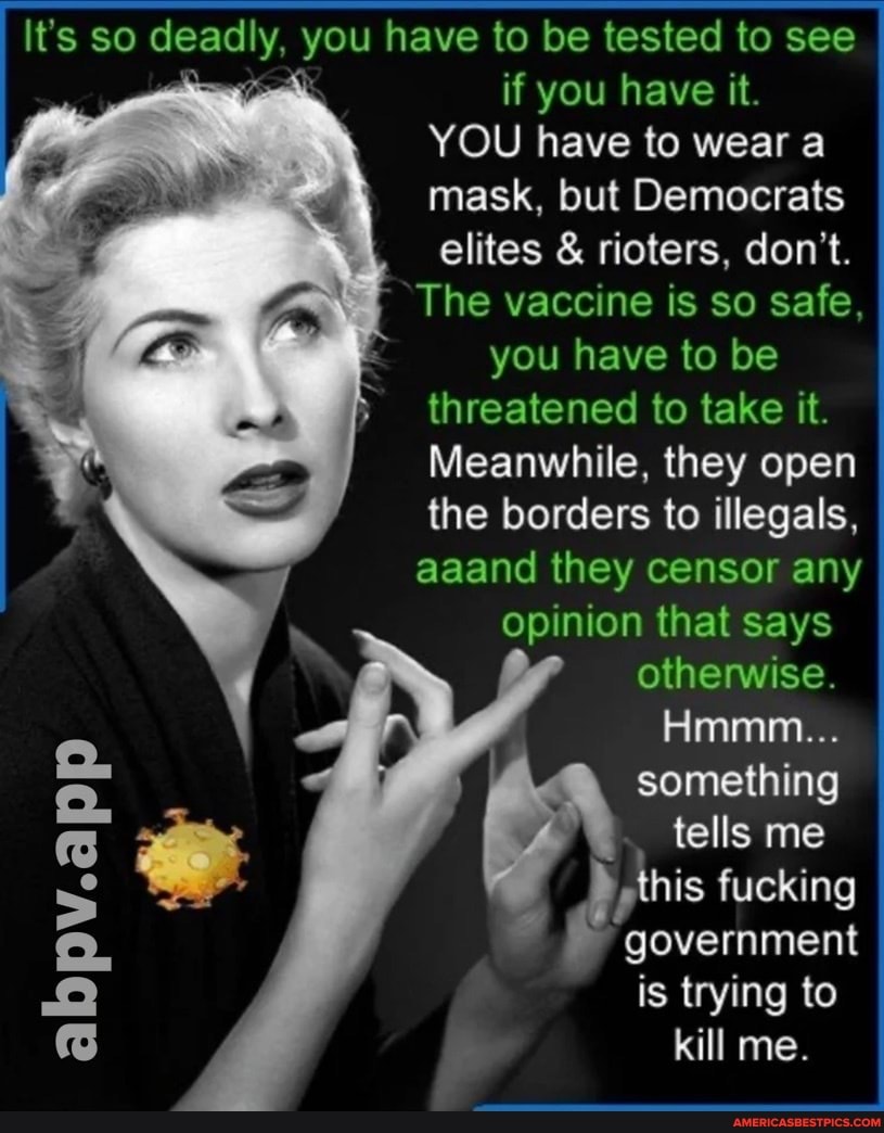 It's so deadly, you have to be tested to see if you have it.
YOU have to wear a mask, but Democrats elites & rioters, don't.
The vaccine is so safe, you have to be threatened to take it.
Meanwhile, they open the borders to illegals, aaand they censor any opinion that says otherwise.
Hmmm...
something tells me
this fucking
government
is trying to kill me.