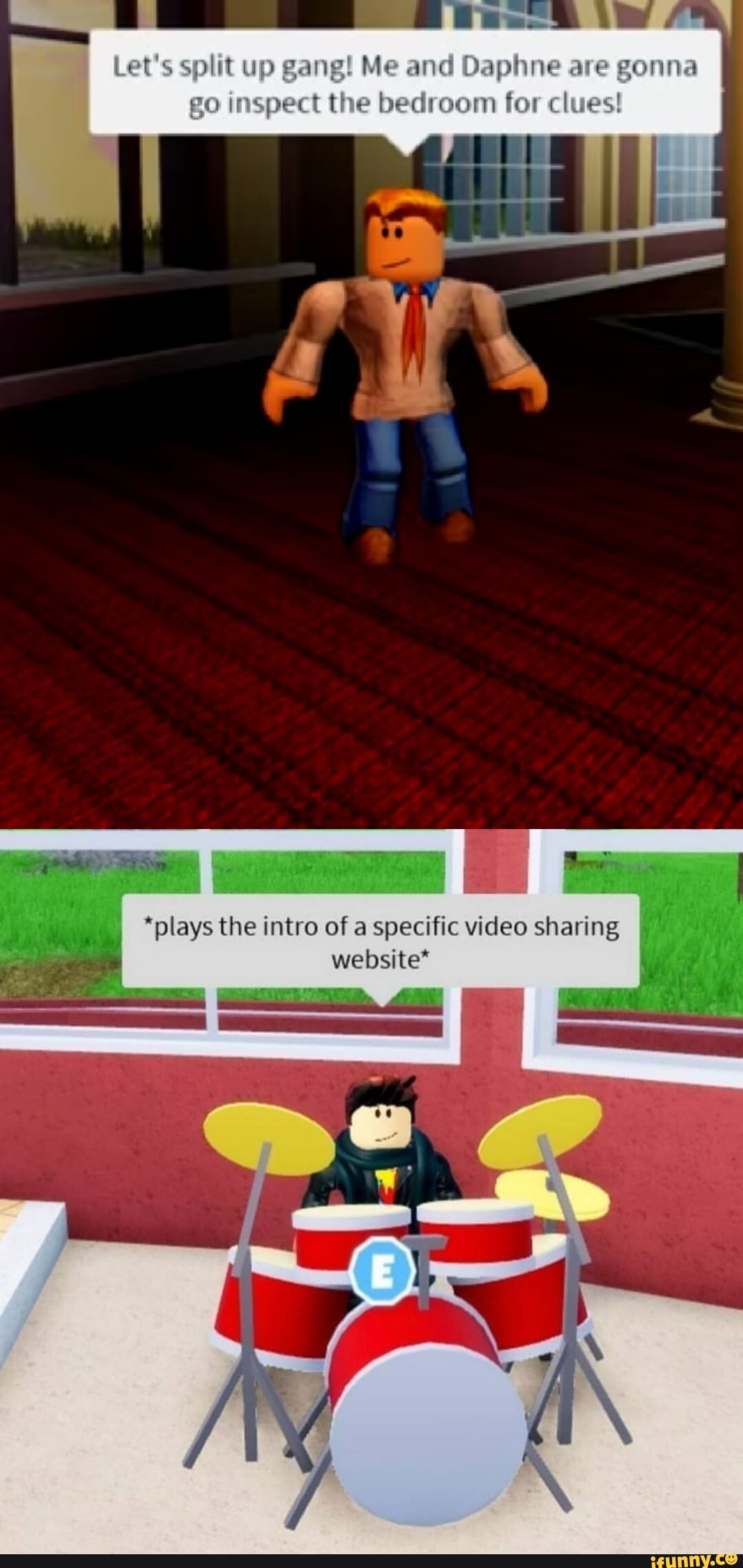 Let's split up gang! Me and Daphne are gonna
go inspect the bedroom for clues
*plays the intro of a specific video sharing website*
