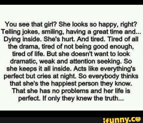 You see that gin? She looks so happy. righl'l
Telling jokas, smiling, having & graal time and...
Dying inside. She's hun. And tired. Tired of all
the drama, tired of not being good enough.
tired of life. But she doean want to look
dmmauc. weak and attention seeking. So
she keeps it all inside. Acts like everything's
perfect but cries at night So evavybody thinks
that she's the happlest person mey know.
That she has no problems and her life is
perfect If only they knew the mnh...