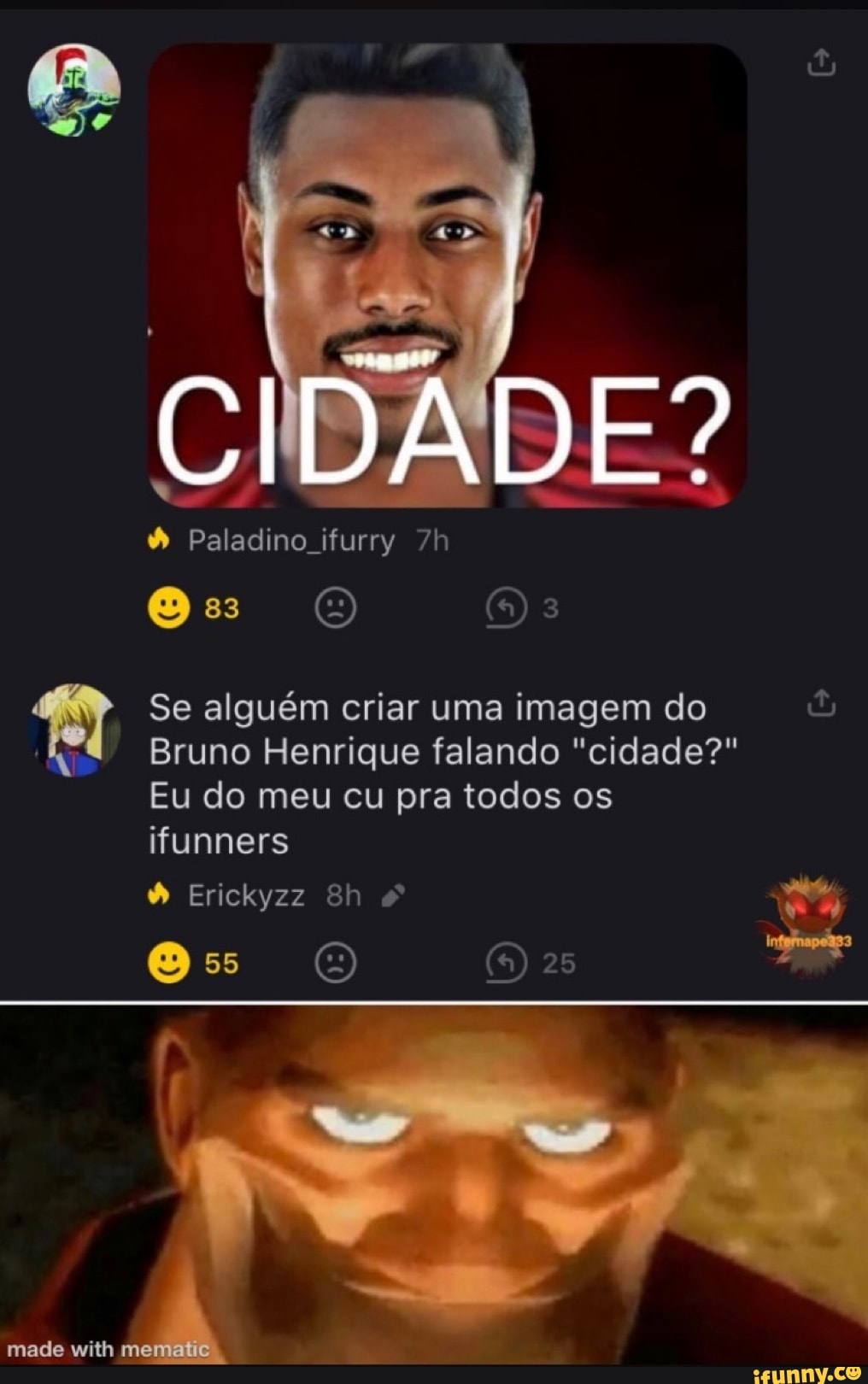 CIDADE?
& Paladino ifurry
Os 3
Se alguém criar uma imagem do
Bruno Henrique falando "cidade?"
Eu do meu cu pra todos os
ifunners
Erickyzz
55
made with