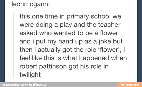 leonmegann:
this one time in primary school we
were doing a play and the teacher
asked who wanted to be a flower
and i put my hand up as a joke but
then i actually got the role 'flower', i
feel like this is what happened when
robert pattinson got his role in
twilight