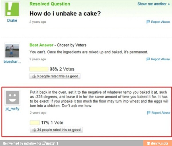 How do i unbake a cake?
PP Report
by
You cant. Once the ingredients are mixed up and baked, it's permanent.
Put it back in the oven, set it to the negative of whatever temp you baked it at, such
as -325 degrees, and leave it in for the same amount of time you baked it for. It has
to be exact! If you unbake it too much the flour may turn into wheat and the eggs will
tum into a chicken. Don't ask me how.
2 yours ago FP Report Abuse
17% 1 Vote
hp 34 people rated this a8 good