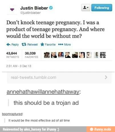 Justin Bieber © Ea
justinbleber
Don't knock teenage pregnancy. I was a
product of teenage pregnancy. And where
would the world be without me?
Reply 3 Revo er:
a SS. MERLE OR
291 AM~3 Dec 13
ee More
annehathawillannehathaway:
this should be
a
trojan ad
boomraptured:
It would be the most effective ad of all time