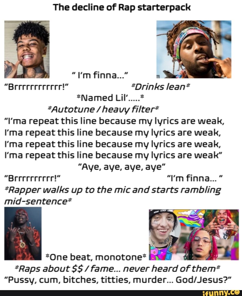 The decline of Rap starterpack
"I'm finna..."
"Breeereeereee!" *Drinks lean*
*Named Lil'...
*Autotune / heavy filter*
"\'ma repeat this line because my lyrics are weak,
I'ma repeat this line because my lyrics are weak,
ma repeat this line because my lyrics are weak,
I'ma repeat this line because my lyrics are weak"
"Aye, aye, aye, aye"
"Breeeereeer!" "I'm finna..."
*Rapper walks up to the mic and starts rambling
mid-sentence*
*One beat, monotone*
*Raps about SS fame... never heard of them*
"Pussy, cum, bitches, titties, murder...