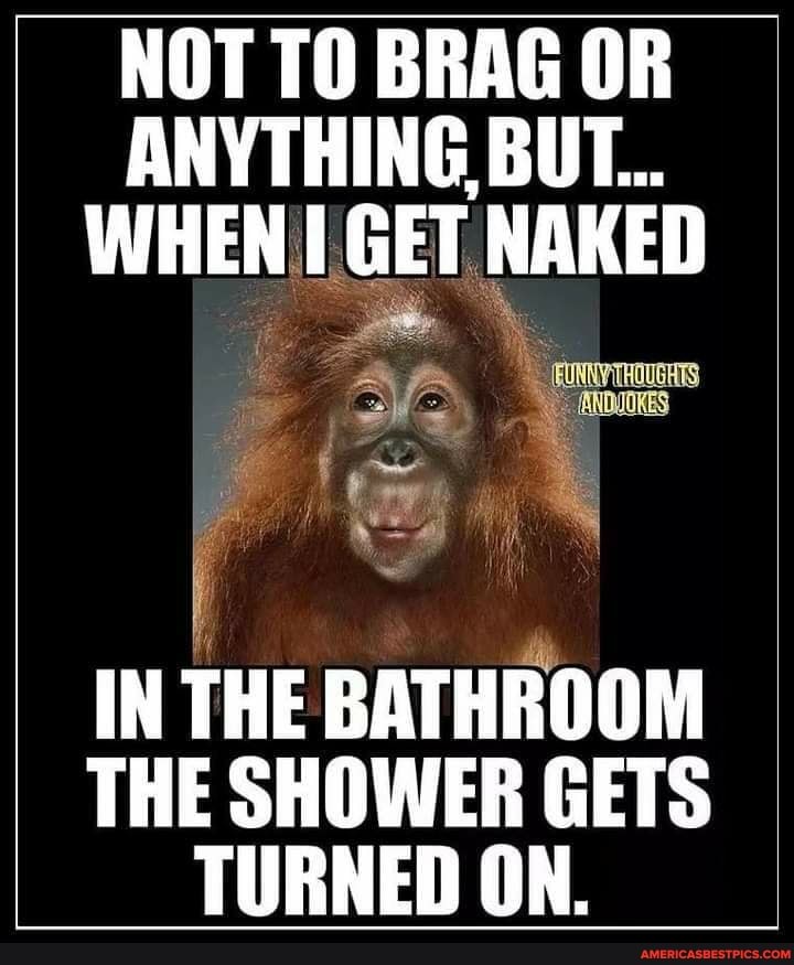 NOT TO BRAG OR
ANYTHING BUT...
WHEN GET NAKED toy
IN THE BATHROOM THE SHOWER GETS
TURNED ON.