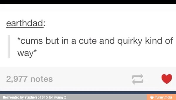 earthdad:
*cums but in a cute and quirky kind of
way*