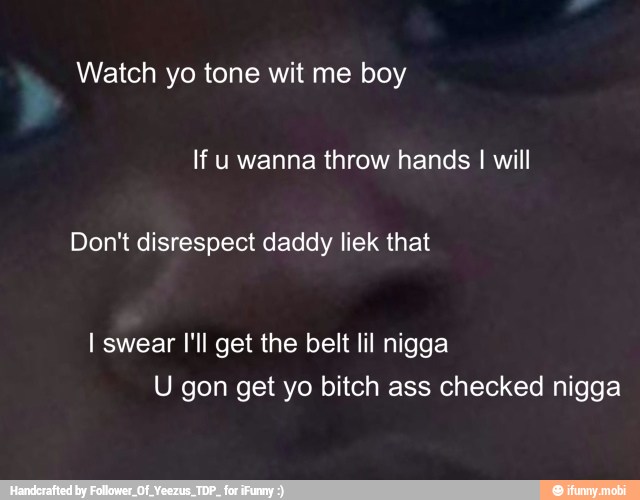 Watch yo tone wit me boy
If u wanna throw hands I will
Don't disrespect daddy liek that
I swear I'll get the belt lil nigga
U gon get yo bitch ass checked nigga