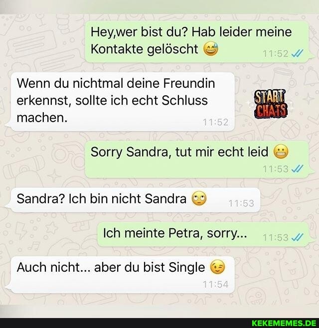 Hey,wer bist du? Hab leider meine
Kontakte gelöscht
Wenn du nichtmal deine Freundin erkennst, sollte ich echt Schluss machen.
Sandra? Ich bin nicht Sandra
Ich meinte Petra, sorry...
Auch nicht... aber du bist Single