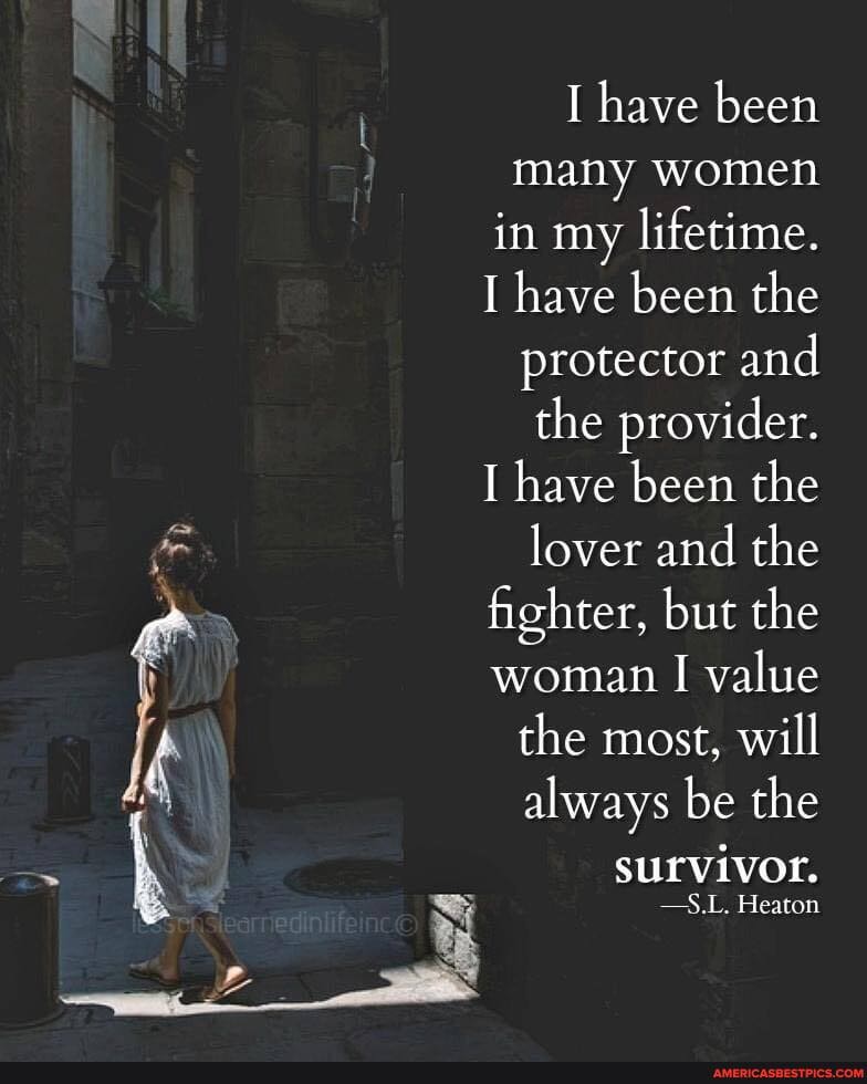 I have been many women in my lifetime.
I have been the protector and the provider.
I have been the lover and the fighter, but the woman I value
the most, will always be the
survivor.
-S.L. Heaton