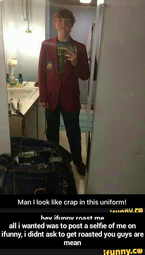 Man I look like crap in this uniform!
'...-iii.!!!
hou mmm. ruge. mn
all i wanted was to post a selfle of me on
ifunny, I didnt ask to get roasted you guys are
mean - all i wanted was to post a selfie of me on ifunny, i didnt ask to get roasted you guys are mean