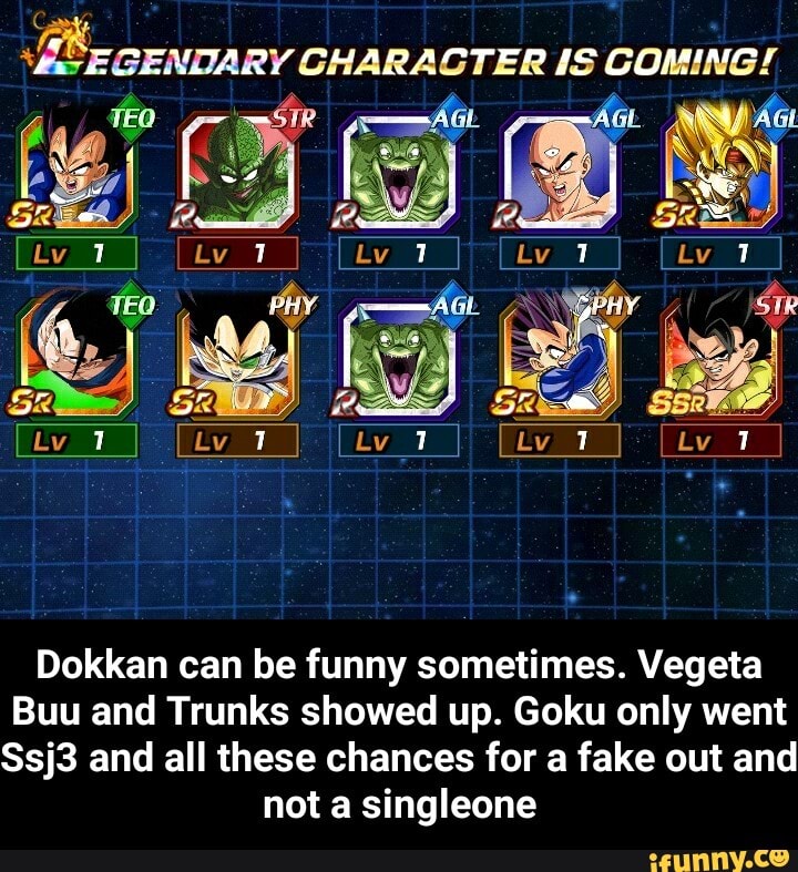 GENDARY CHARACTER IS COMING!
? 1 1
7 1 1
Dokkan can be funny sometimes. Vegeta
Buu and Trunks showed up. Goku only went
Ssj3 and all these chances for a fake out and not a singleone - Dokkan can be funny sometimes. Vegeta Buu and Trunks showed up. Goku only went Ssj3 and all these chances for a fake out and not a singleone