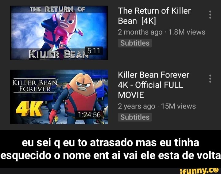 2 months ago 1.8M views
Subtitles
Killer Bean Forever
Official FULL
4, MOVIE
15M views SA E :24;
56
E Subtitles - eu sei q eu to atrasado mas eu tinha esquecido o nome ent ai vai ele esta de volta