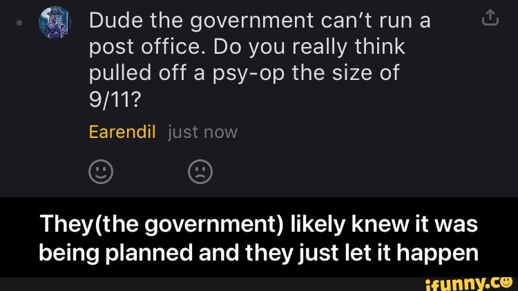 Dude the government can't run a post office. Do you really think pulled off a psy-op the size of
Earendil just now for
government) likely knew it was being planned and they just let it happen - They(the government) likely knew it was being planned and they just let it happen