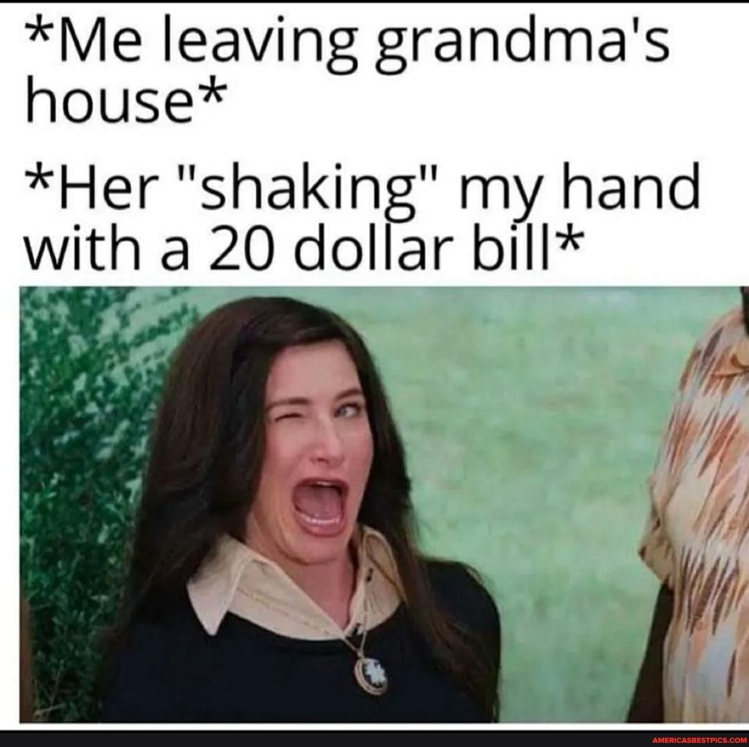 *Me leaving grandma's house*
*Her "shaking" my hand with a 20 dollar bill*