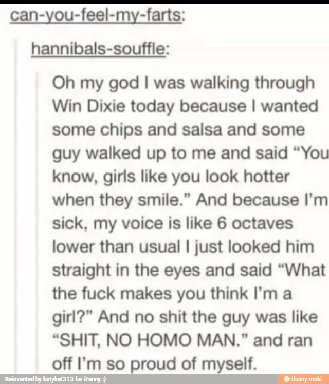 can-you-feel-my-farts:
hannibals-souffle:
Oh my god I was walking through
Win Dixie today because I wanted
some chips and salsa and some
guy walked up to me and said "You
know, girls like you look hotter
when they smile." And because I'm
sick, my voice is like 6 octaves
lower than usual I just looked him
straight in the eyes and said "What
the fuck makes you think I'm a
girl?" And no shit the guy was like
"SHIT, NO HOMO MAN." and ran
off I'm so proud of myself.
