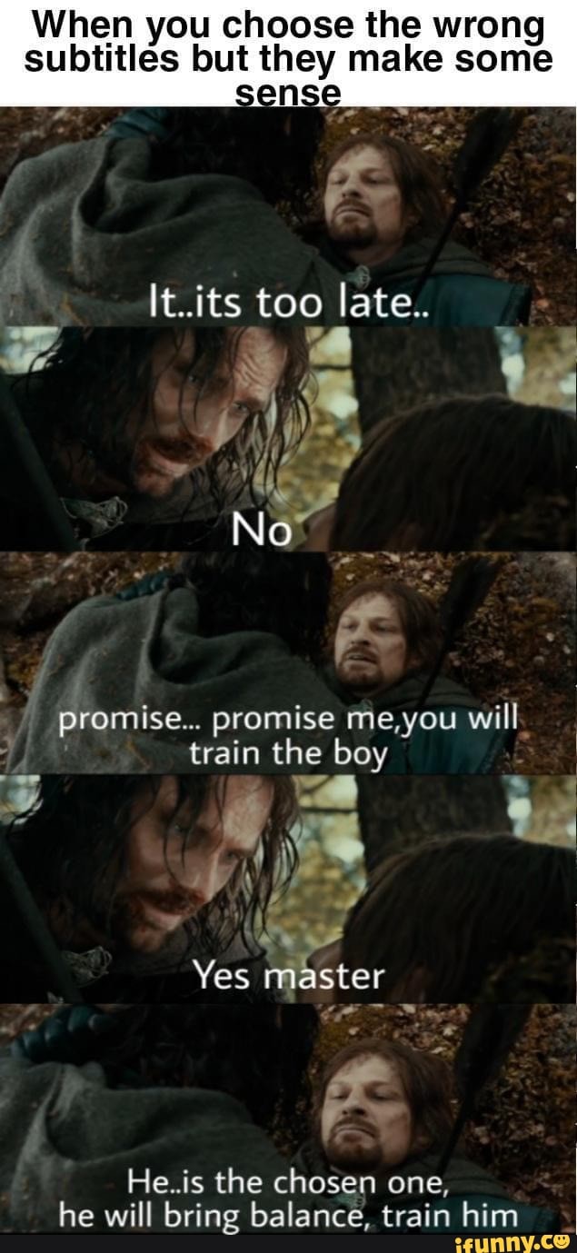 When you choose the wrong subtitles but they make some
It.its too late.
No
promise... promise me,you will
train the boy
Yes master
He.is the chosen one, he will bring balance, train him
