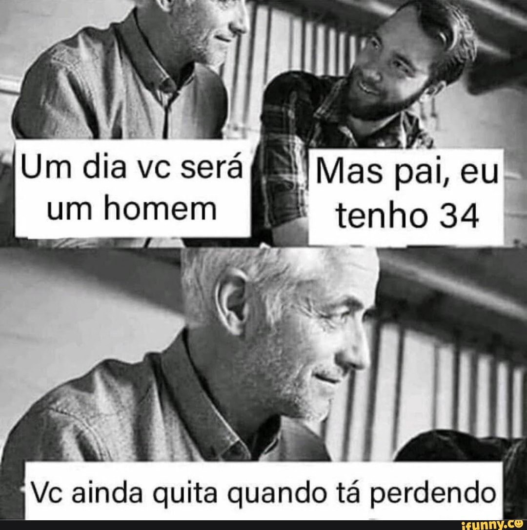 Um dia vc será um homem
Vc ainda quita quando tá perdendo