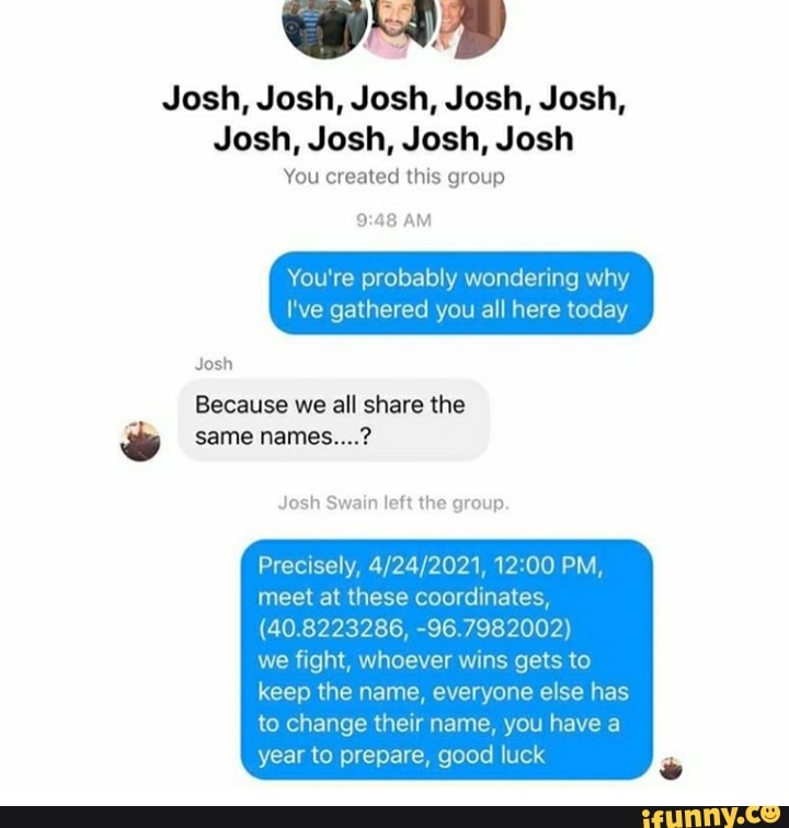 DAD
Josh, Josh, Josh, Josh, Josh,
Josh, Josh, Josh, Josh
You created this group
3
AM
You're probably wondering
I've gathered you all here today
Josh
Josh Swain left the group.
Precisely, 4/24/2021, 12:00 PM,
meet at these coordinates,
(40.8223286, -96.7982002)
we fight, whoever wins gets to
keep the name, everyone else has
to change their name, you have a
year to prepare, good luck