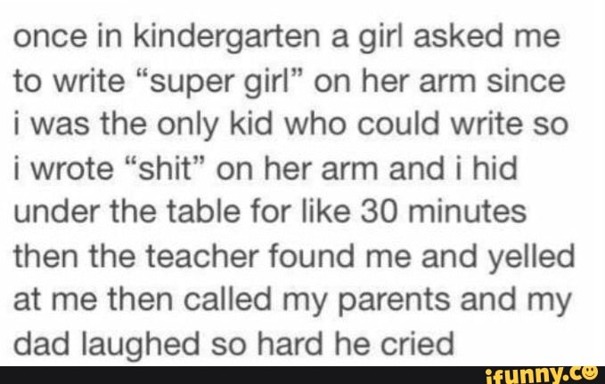 once in kindergarten a girl asked me
to write "super girl" on her arm since
i was the only kid who could write so
i wrote "shit" on her arm and
i hid
under the table for like 30 minutes
then the teacher found me and yelled
at me then called my parents and my
dad laughed so hard he cried