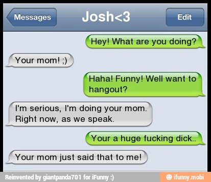 em
Haha! Funny! Well want to)
hangout?
I
7 I'm serious, I'm doing your
Right now, as we speak
(Your a huge fucking dick.)
SSS
Your mom just said that to me!