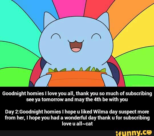 Goodnight Ilomies I love you all, thank you so much of snbsclibing
see ya tomorrow and may the MI! be with you
Day 2:GoodnigM Immies I hope ll liked Wilma day suspect INDIE
from her, I hope you had a wonderful day thank ll fol snbsclibing
love ll aII-«cat - Day 2:Goodnight homies I hope u liked Wilma day suspect more from her, I hope you had a wonderful day thank u for subscribing love u all~cat