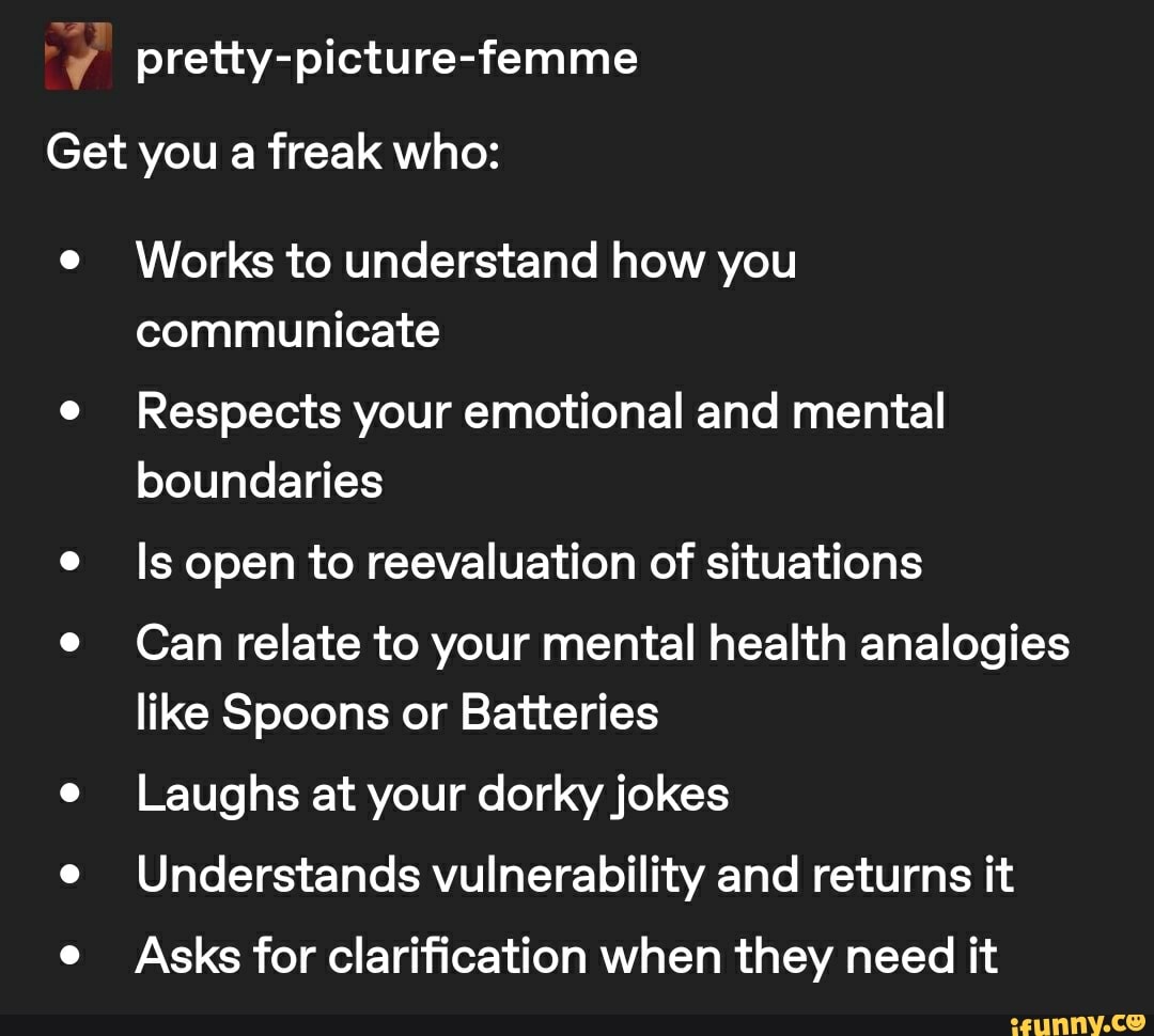 y pretty-picture-femme
Get you a freak who:
e
Works to understand how you
communicate
e
Respects your emotional and mental
boundaries
e
ls open to reevaluation of situations
e Can relate to your mental health analogies
like Spoons or Batteries
e
Laughs at your dorky jokes
e
Understands vulnerability and returns it
e
Asks for clarification when they need it