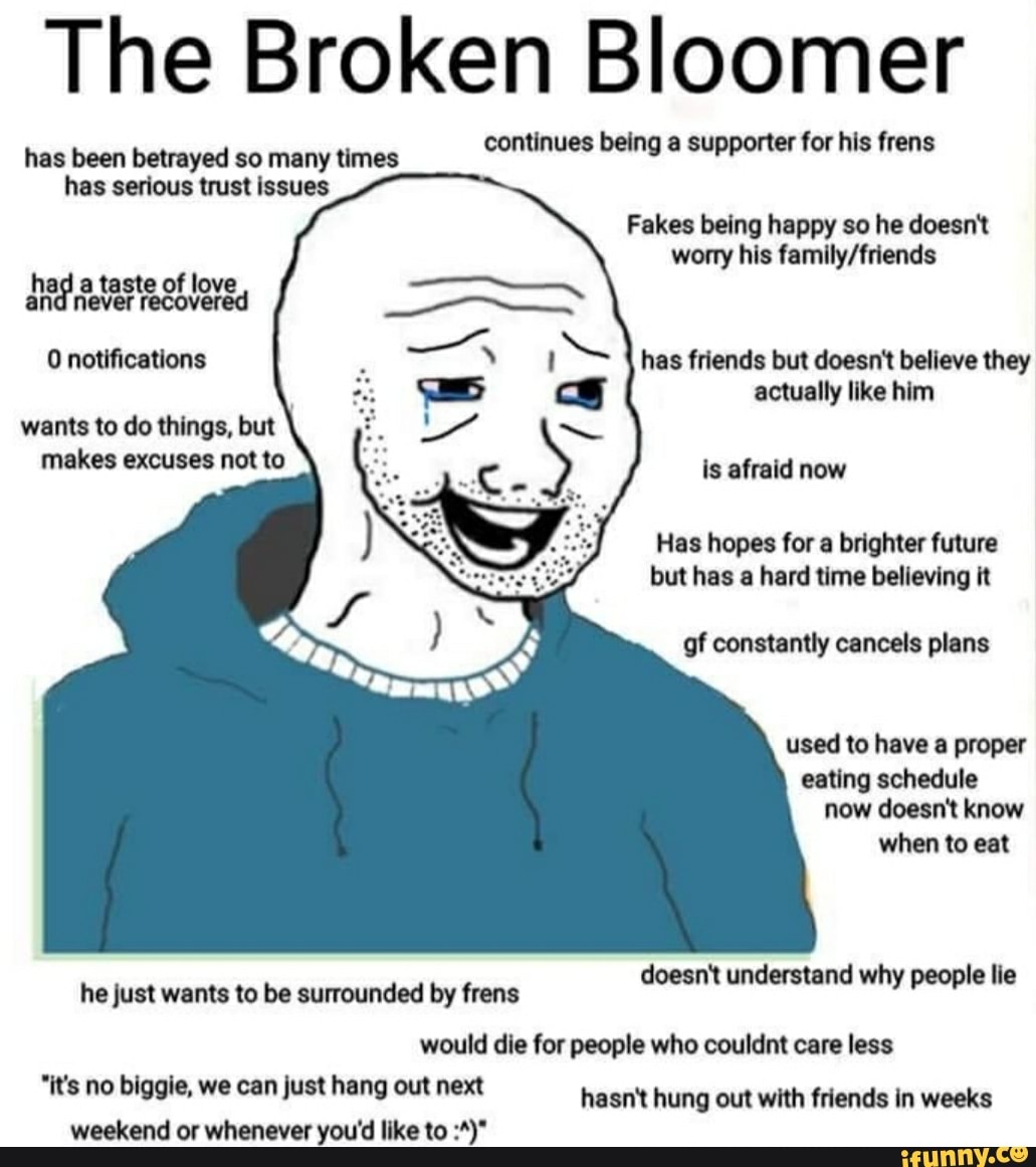 The Broken Bloomer
has been betrayed so many times continues being a supporter for his frens
has serious trust issues
Fakes being happy so he doesn't worry his
had a taste never of love, never recovered
0 notifications has friends but doesn't believe they actually like him wants to do things, but makes excuses not to is afraid now
Has hopes for a brighter future but has a hard time believing it
of constantly cancels plans used to have a proper eating schedule
now doesn't know when to eat
doesn't understand why people lie
he just wants to be surrounded by frens
would die for people who couldnt care less
"it's no biggie, we can just hang out next hasn't hung out with friends in weeks weekend or whenever you'd like to