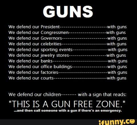 GUNS
We defend our President,",
We defend our Congressmen
We defend ou! Governors-
We defend om celebrities-
We defend our spomng events
We defend our jewelry stores
We defend mu banks"
We defend mu
fanalies-
We defend our courts-
"with guns
We defend our children
7777777
with a Sign that reads:
"THIS IS A GUN FREE ZONE."
...-nl nm. un someone
wilh . gun “lhe ... emergency.