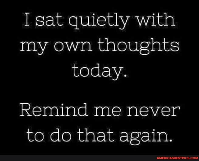 I sat quietly with my own thoughts today.
Remind me never to do that again.