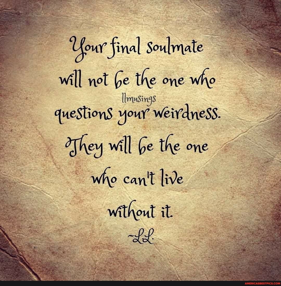 Your final Soulmate will not Ge the one who
questionS your weivdness.
They will be the one
who can't live without it