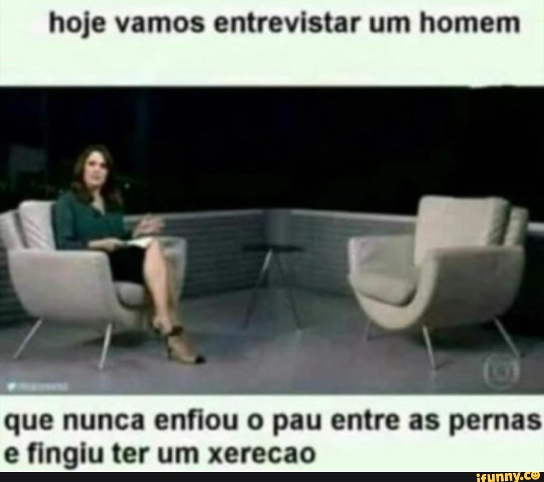 hoje vamos entrevistar um homem
que nunca enfiou o pau entre as pernas e fingiu ter um xerecao