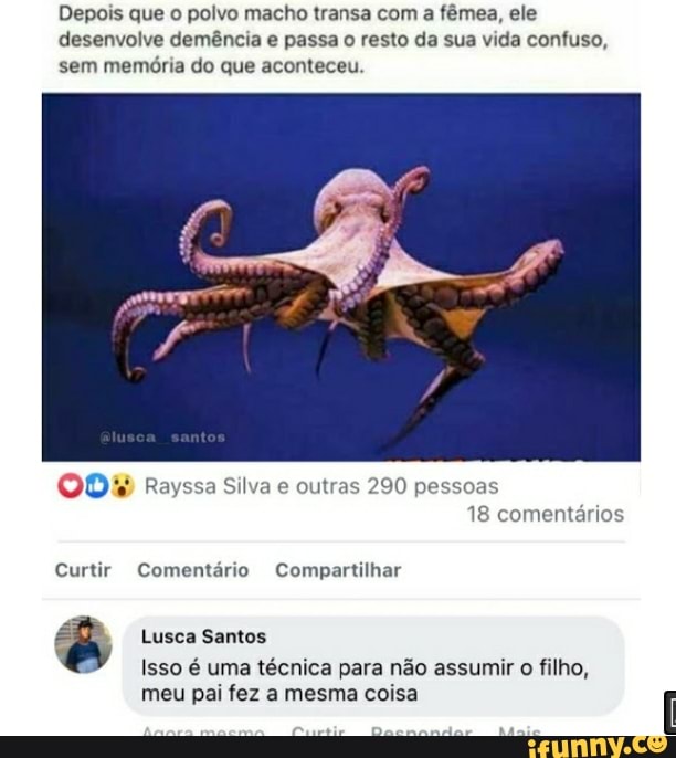 Depois que o polvo macho transa com a fêmea, ele
desenvolve demência e passa o resto da sua vida confuso, sem memória do que aconteceu.
Rayssa Silva e outras 290 pessoas
18 comentários
Curtir Comentário Compartilhar
Lusca Santos
Isso é uma técnica para não assumir o filho, meu pai fez a mesma coisa