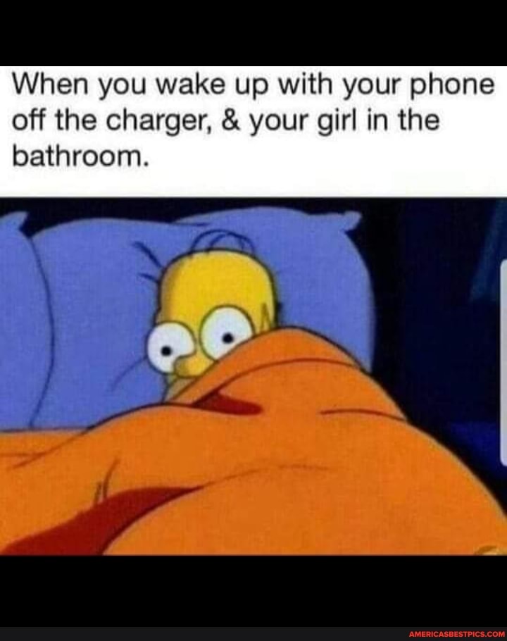 When you wake up with your phone off the charger, & your girl in the bathroom.