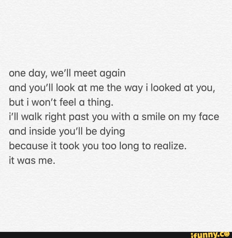 One day, we'll meet again and you'll look at me the way i looked at you ...